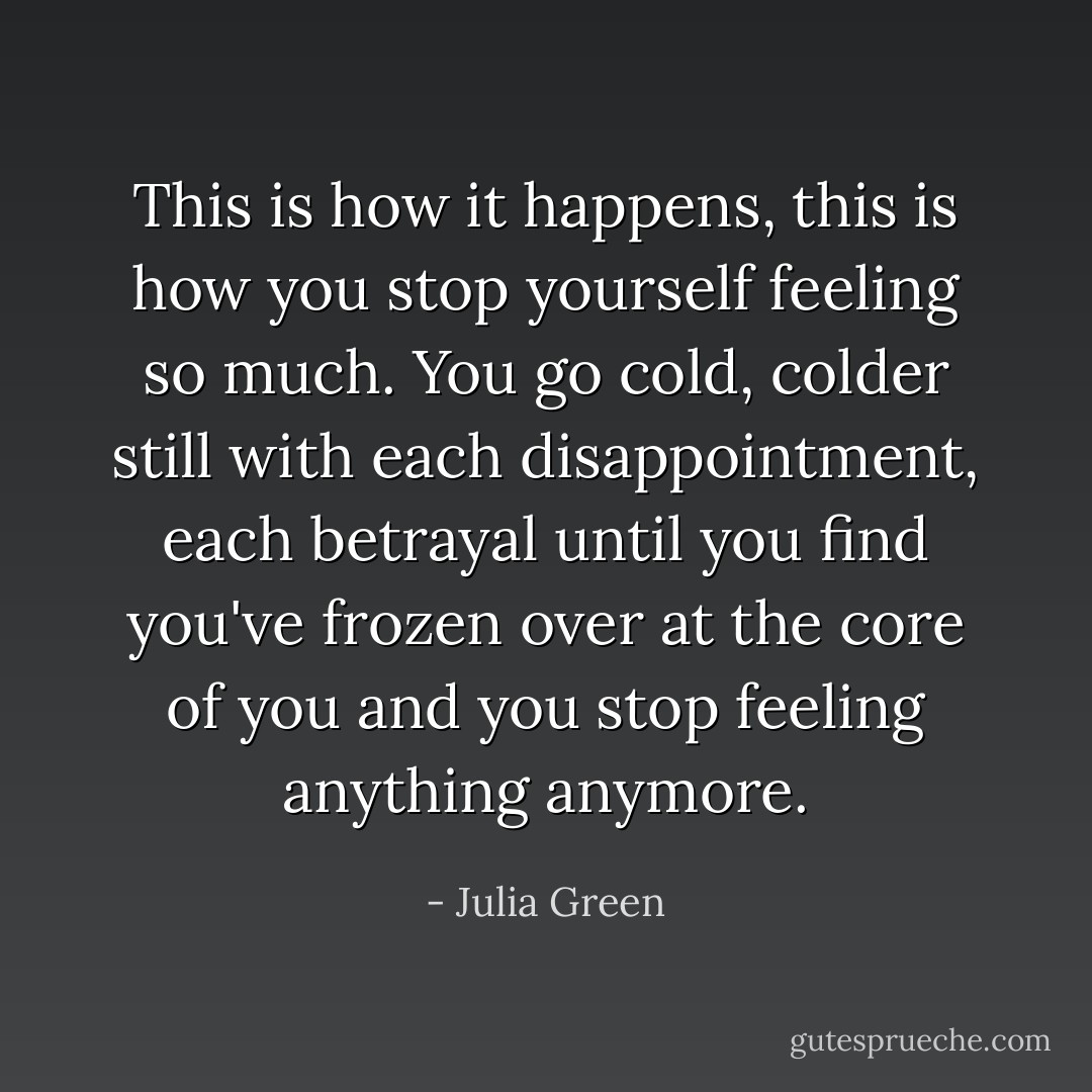 This is how it happens, this is how you stop yourself feeling so much. You go cold, colder still with each disappointment, each betrayal until you find you've frozen over at the core of you and you stop feeling anything anymore. - Julia Green