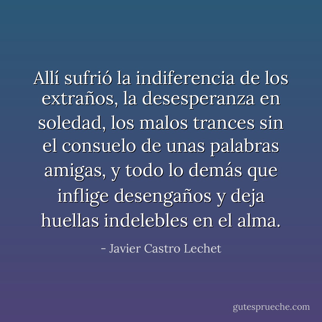 Allí sufrió la indiferencia de los extraños, la desesperanza en soledad, los malos trances sin el consuelo de unas palabras amigas, y todo lo demás que inflige desengaños y deja huellas indelebles en el alma. - Javier Castro Lechet