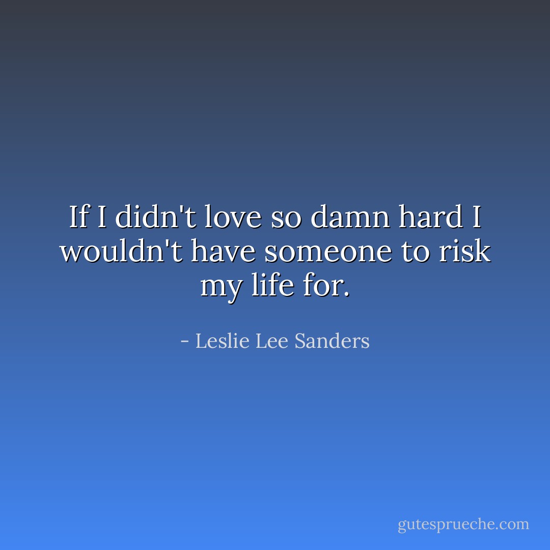 If I didn't love so damn hard I<br />wouldn't have someone to risk my life for. - Leslie Lee Sanders