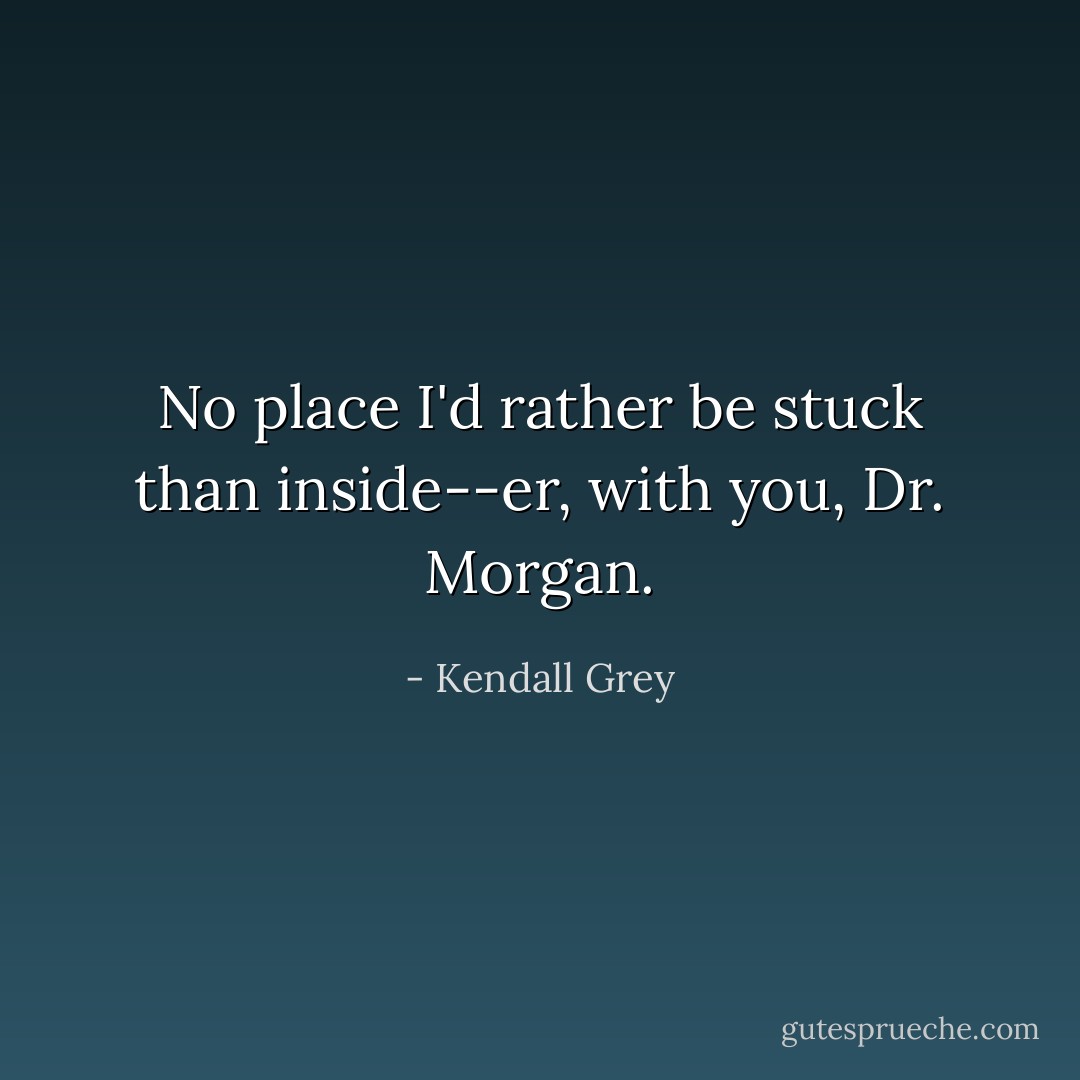 No place I'd rather be stuck than inside--er, <i>with</i> you, Dr. Morgan. - Kendall Grey