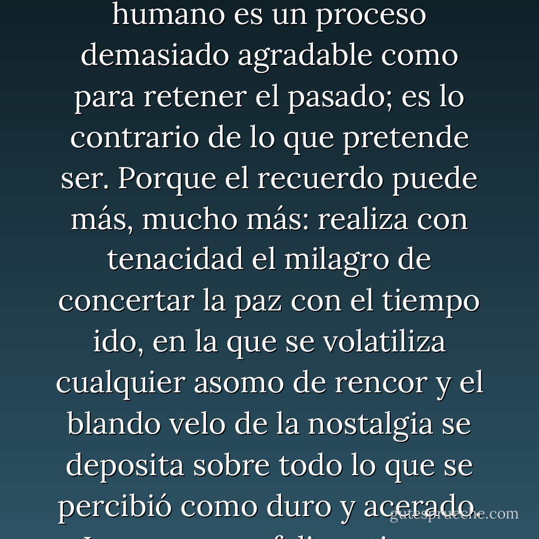 Quien de verdad quiera conservar en la memoria lo sucedido, no debe entregarse a los recuerdos. El recuerdo humano es un proceso demasiado agradable como para retener el pasado; es lo contrario de lo que pretende ser. Porque el recuerdo puede más, mucho más: realiza con tenacidad el milagro de concertar la paz con el tiempo ido, en la que se volatiliza cualquier asomo de rencor y el blando velo de la nostalgia se deposita sobre todo lo que se percibió como duro y acerado.<br />Las personas felices tienen mala memoria y hermosos recuerdos. - Thomas Brussig