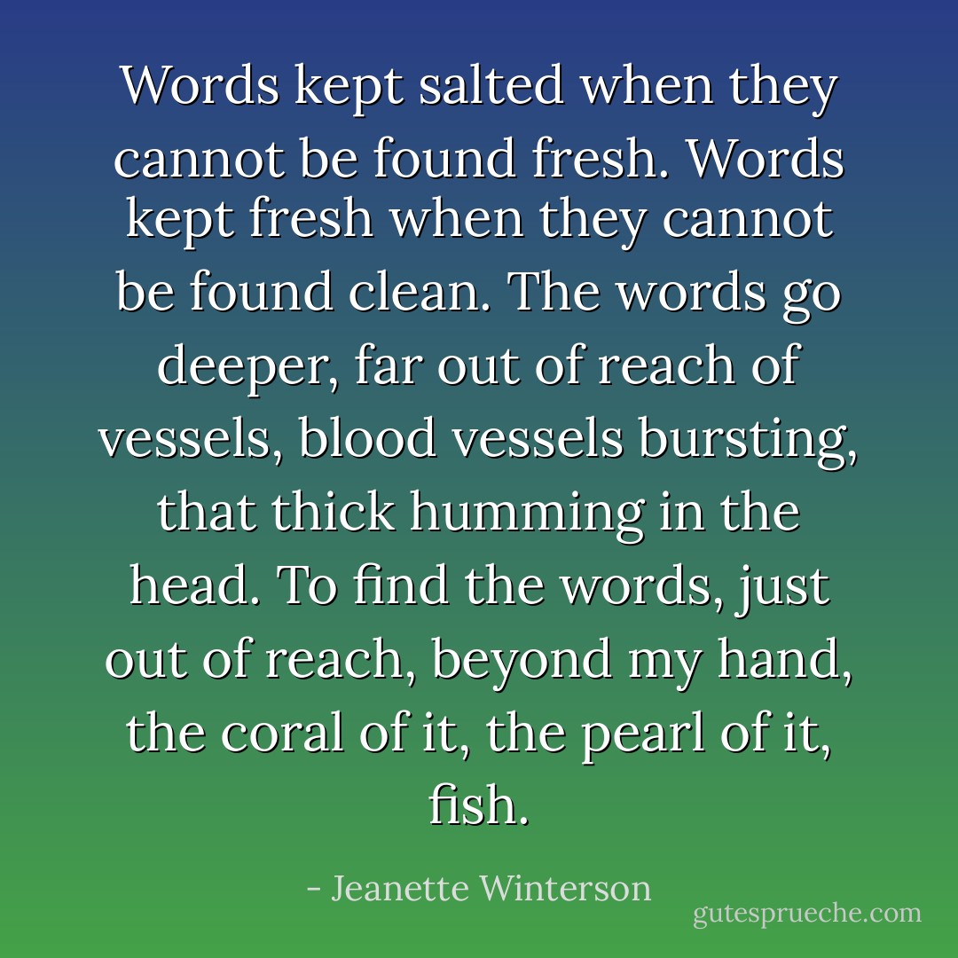 Words kept salted when they cannot be found fresh. Words kept fresh when they cannot be found clean. The words go deeper, far out of reach of vessels, blood vessels bursting, that thick humming in the head. To find the words, just out of reach, beyond my hand, the coral of it, the pearl of it, fish. - Jeanette Winterson