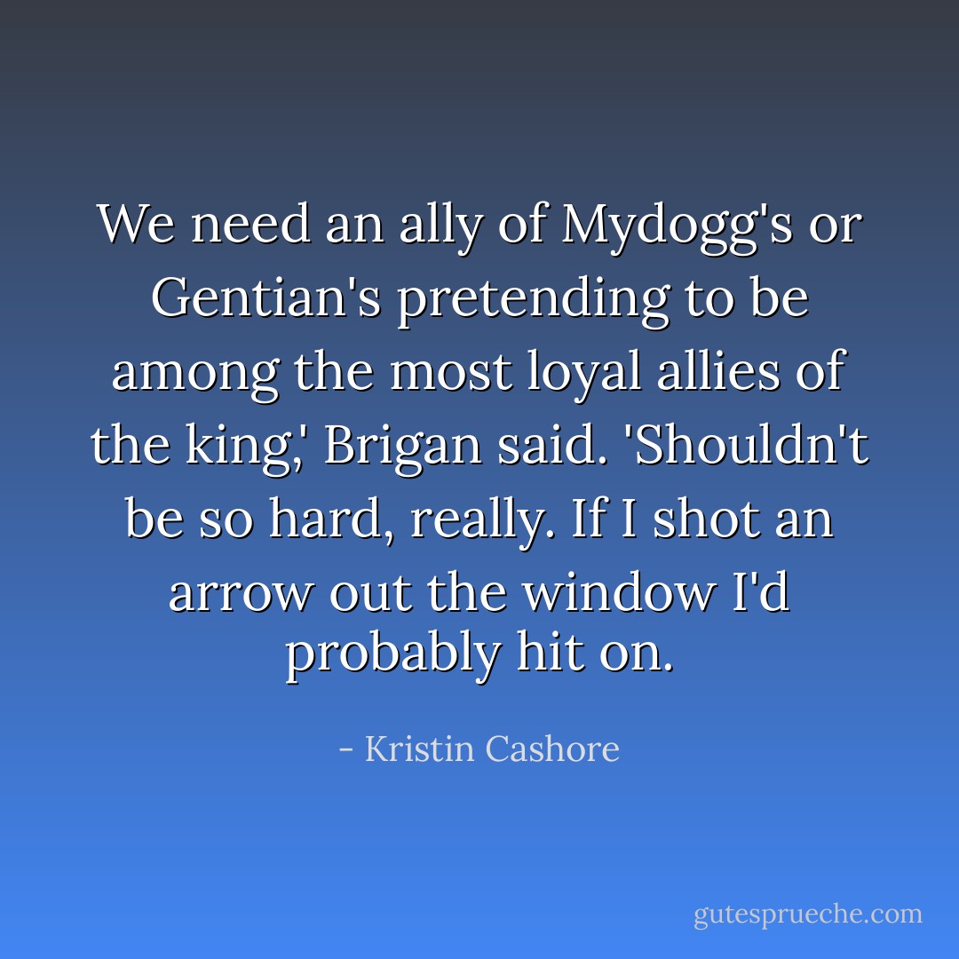 We need an ally of Mydogg's or Gentian's pretending to be among the most loyal allies of the king,' Brigan said. 'Shouldn't be so hard, really. If I shot an arrow out the window I'd probably hit on. - Kristin Cashore