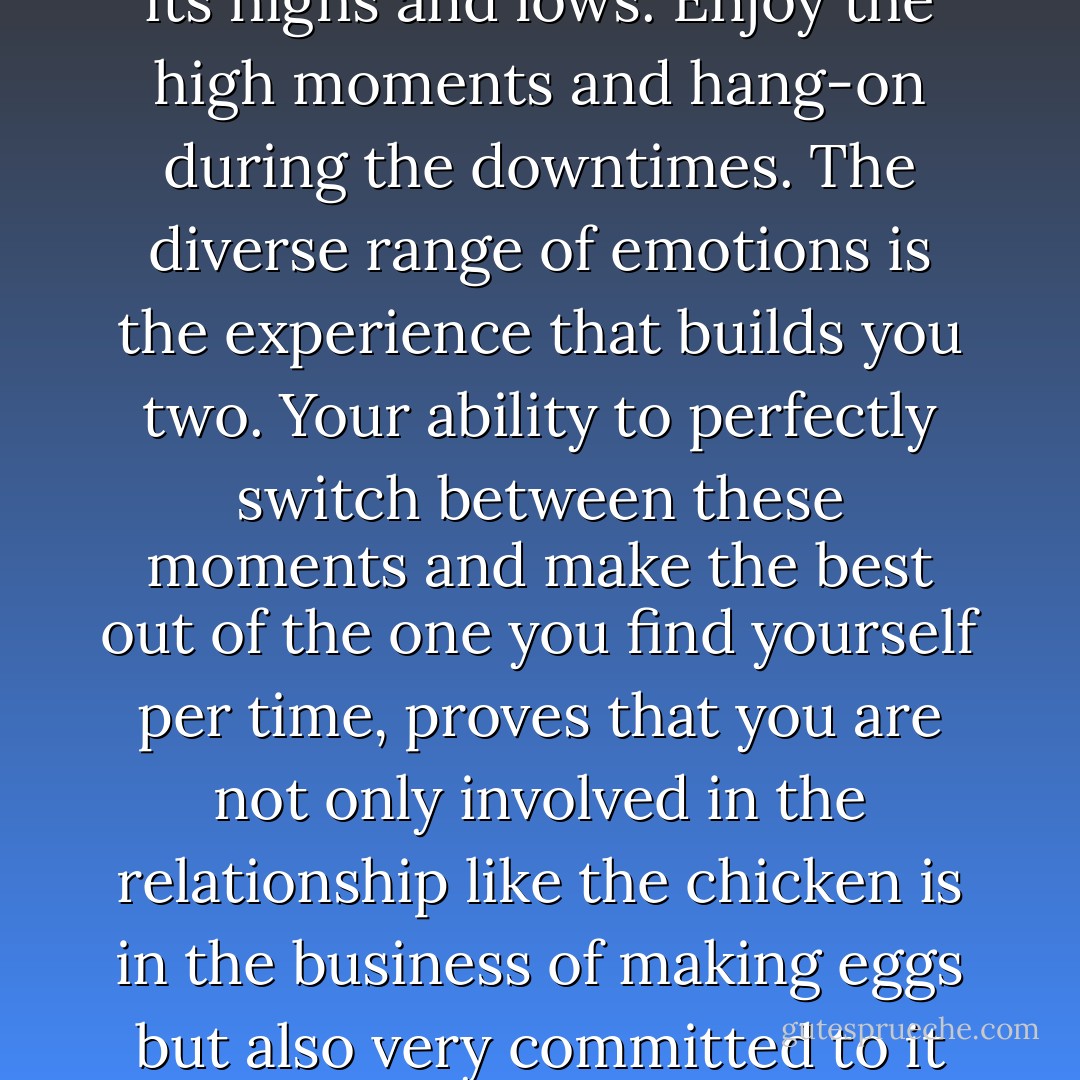 The 'dance of love' has different themes and moods, just like every relationship has its highs and lows. Enjoy the high moments and hang-on during the downtimes. The diverse range of emotions is the experience that builds you two. Your ability to perfectly switch between these moments and make the best out of the one you find yourself per time, proves that you are not only involved in the relationship like the chicken is in the business of making eggs but also very committed to it like the pig is in the business of making bacon. - Olaotan Fawehinmi