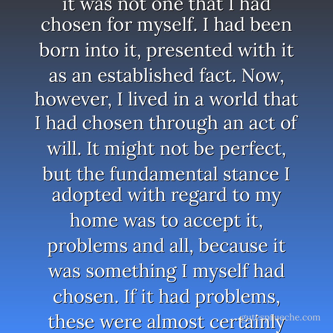 But this was the home I had chosen. I had a home, of course, when I was a child. But it was not one that I had chosen for myself. I had been born into it, presented with it as an established fact. Now, however, I lived in a world that I had chosen through an act of will. It might not be perfect, but the fundamental stance I adopted with regard to my home was to accept it, problems and all, because it was something I myself had chosen. If it had problems, these were almost certainly problems that had originated within me. - Haruki Murakami