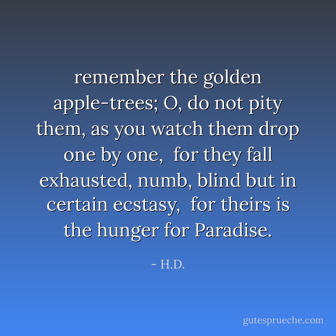 remember the golden apple-trees;<br />O, do not pity them, as you watch them drop<br />one by one,<br /><br />for they fall exhausted, numb, blind<br />but in certain ecstasy,<br /><br />for theirs is the hunger for Paradise. - H.D.