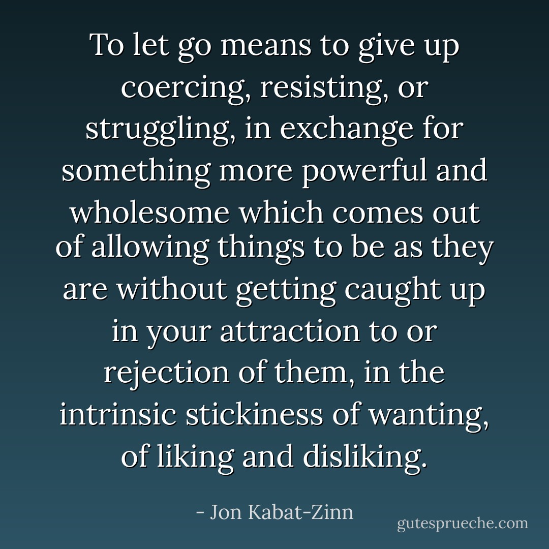 To let go means to give up coercing, resisting, or struggling, in exchange for something more powerful and wholesome which comes out of allowing things to be as they are without getting caught up in your attraction to or rejection of them, in the intrinsic stickiness of wanting, of liking and disliking. - Jon Kabat-Zinn