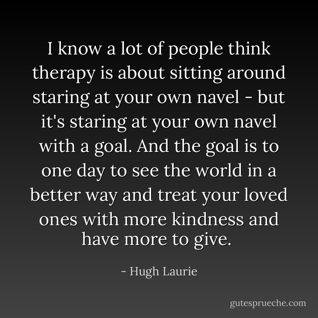 I know a lot of people think therapy is about sitting around staring at your own navel - but it's staring at your own navel with a goal. And the goal is to one day to see the world in a better way and treat your loved ones with more kindness and have more to give.  - Hugh Laurie