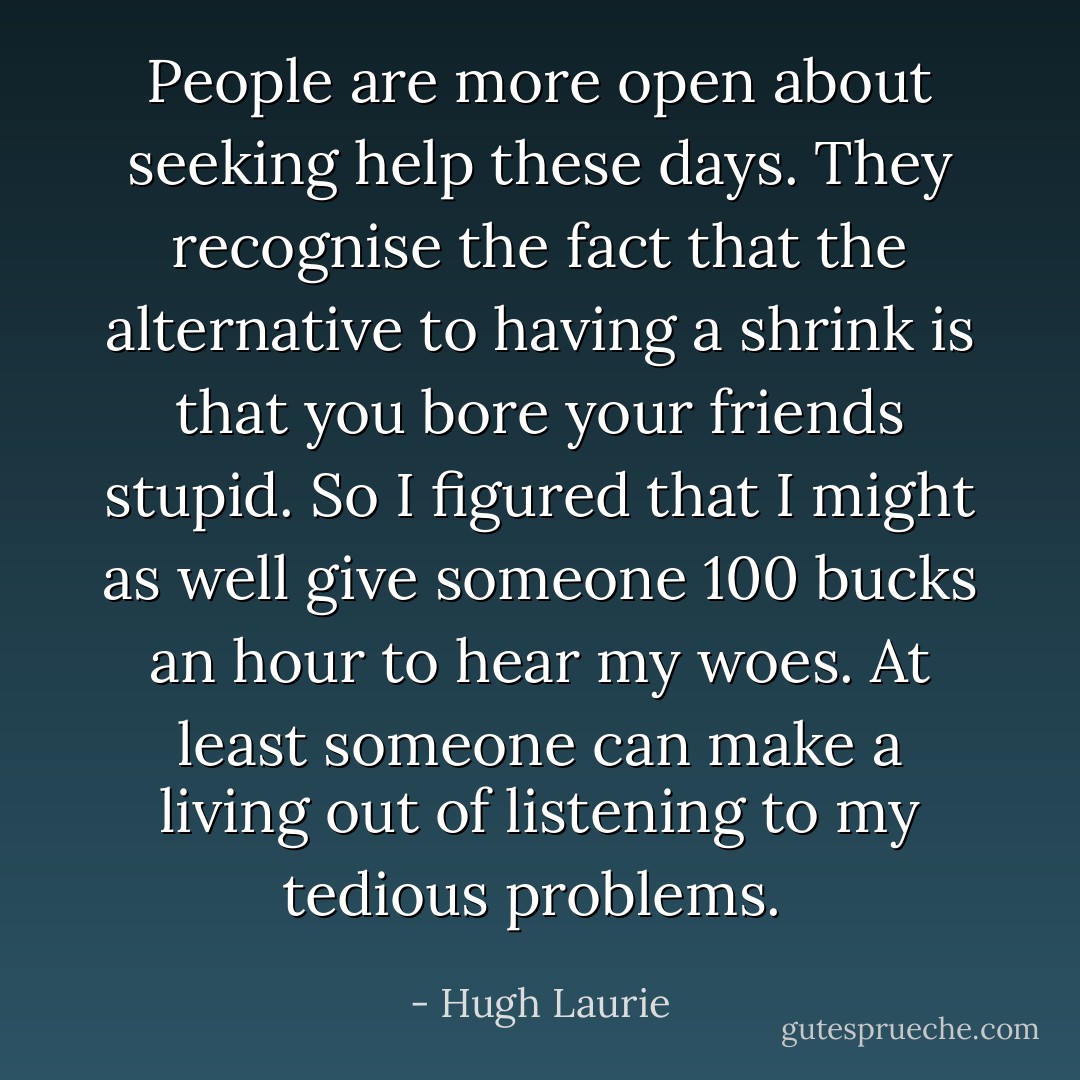 People are more open about seeking help these days. They recognise the fact that the alternative to having a shrink is that you bore your friends stupid. So I figured that I might as well give someone 100 bucks an hour to hear my woes. At least someone can make a living out of listening to my tedious problems.  - Hugh Laurie