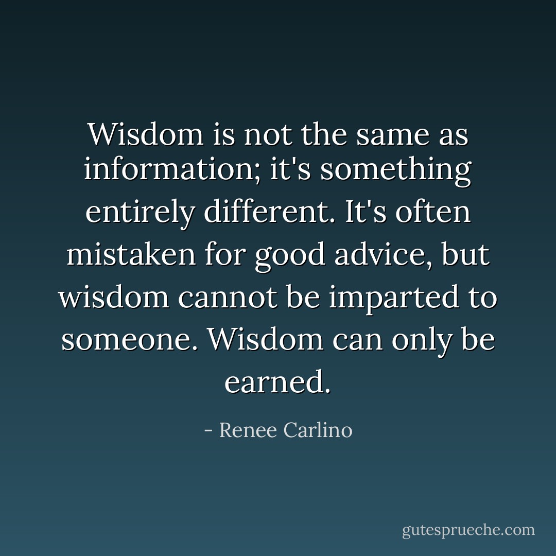 Wisdom is not the same as information; it's something entirely different. It's often mistaken for good advice, but wisdom cannot be imparted to someone. Wisdom can only be earned. - Renee Carlino