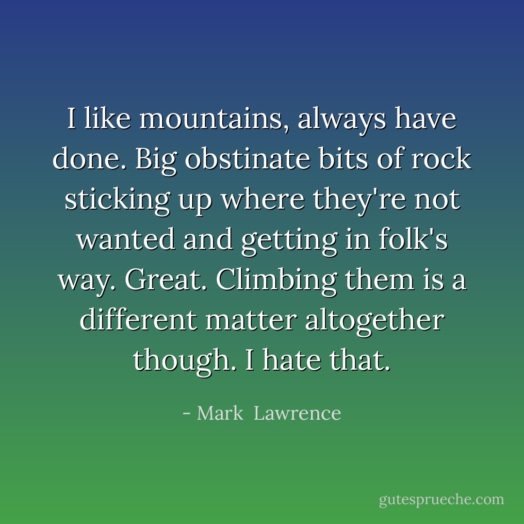 I like mountains, always have done. Big obstinate bits of rock sticking up where they're not wanted and getting in folk's way. Great. Climbing them is a different matter altogether though. I hate that. - Mark  Lawrence