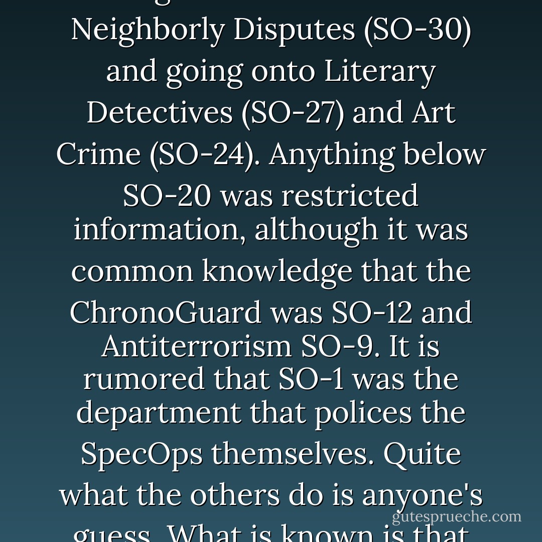 The Special Operations Network was instigated to handle policing duties considered either too unusual or too specialized to be tackled by the regular force. There were thirty departments in all, starting at the more mundane Neighborly Disputes (SO-30) and going onto Literary Detectives (SO-27) and Art Crime (SO-24). Anything below SO-20 was restricted information, although it was common knowledge that the ChronoGuard was SO-12 and Antiterrorism SO-9. It is rumored that SO-1 was the department that polices the SpecOps themselves. Quite what the others do is anyone's guess. What is known is that the individual operatives themselves are mostly ex-military or ex-police and slightly unbalanced. 'If you want to be a SpecOp,' the saying goes, 'act kinda weird... - Jasper Fforde