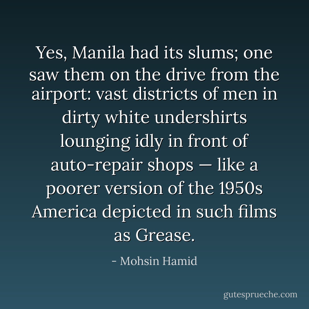 Yes, Manila had its slums; one saw them on the drive from the airport: vast districts of men in dirty white undershirts lounging idly in front of auto-repair shops — like a poorer version of the 1950s America depicted in such films as <i>Grease</i>. - Mohsin Hamid