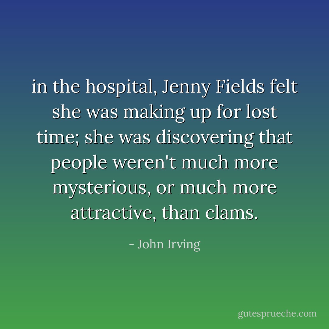 in the hospital, Jenny Fields felt she was making up for lost time; she was discovering that people weren't much more mysterious, or much more attractive, than clams. - John Irving