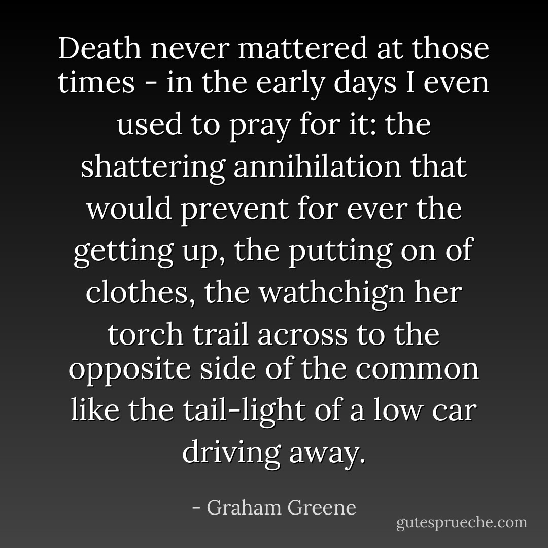Death never mattered at those times - in the early days I even used to pray for it: the shattering annihilation that would prevent for ever the getting up, the putting on of clothes, the wathchign her torch trail across to the opposite side of the common like the tail-light of a low car driving away. - Graham Greene