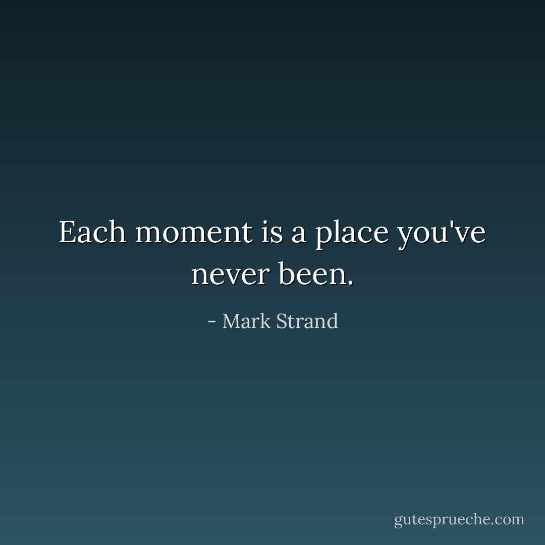 Each moment is a place<br />you've never been. - Mark Strand
