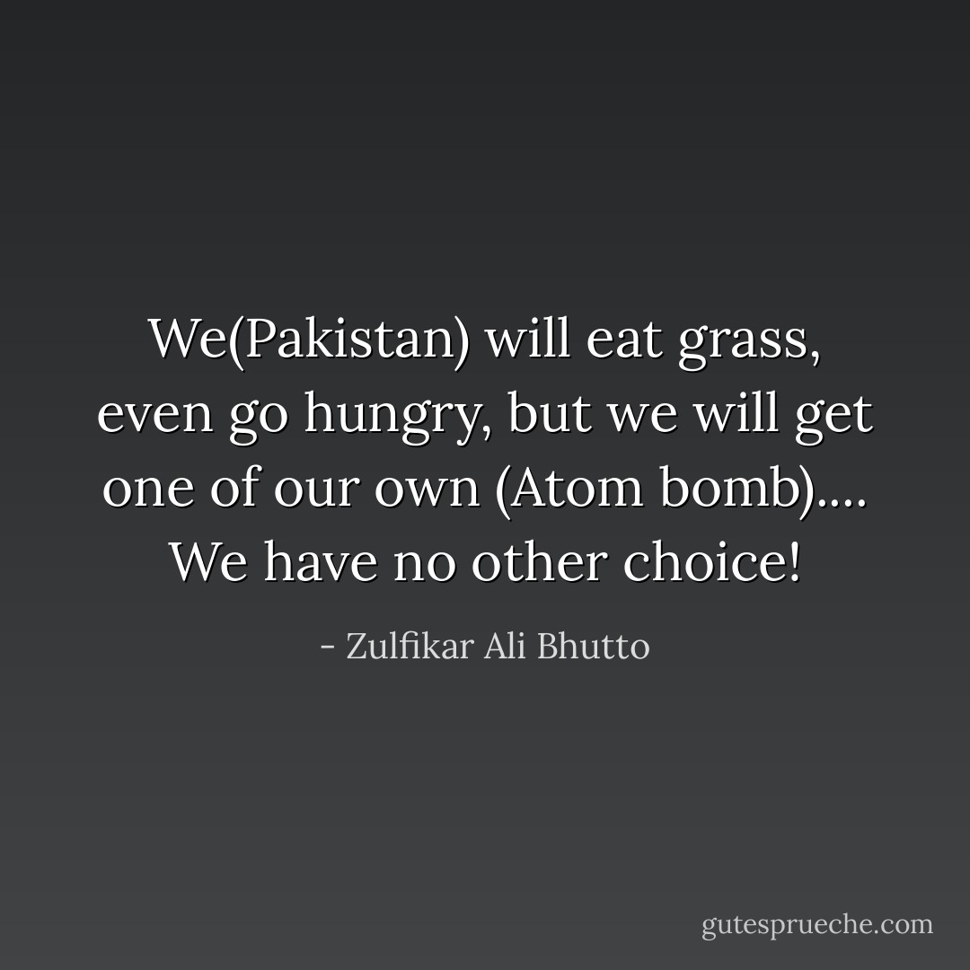 We(Pakistan) will eat grass, even go hungry, but we will get one of our own (Atom bomb).... We have no other choice! - Zulfikar Ali Bhutto