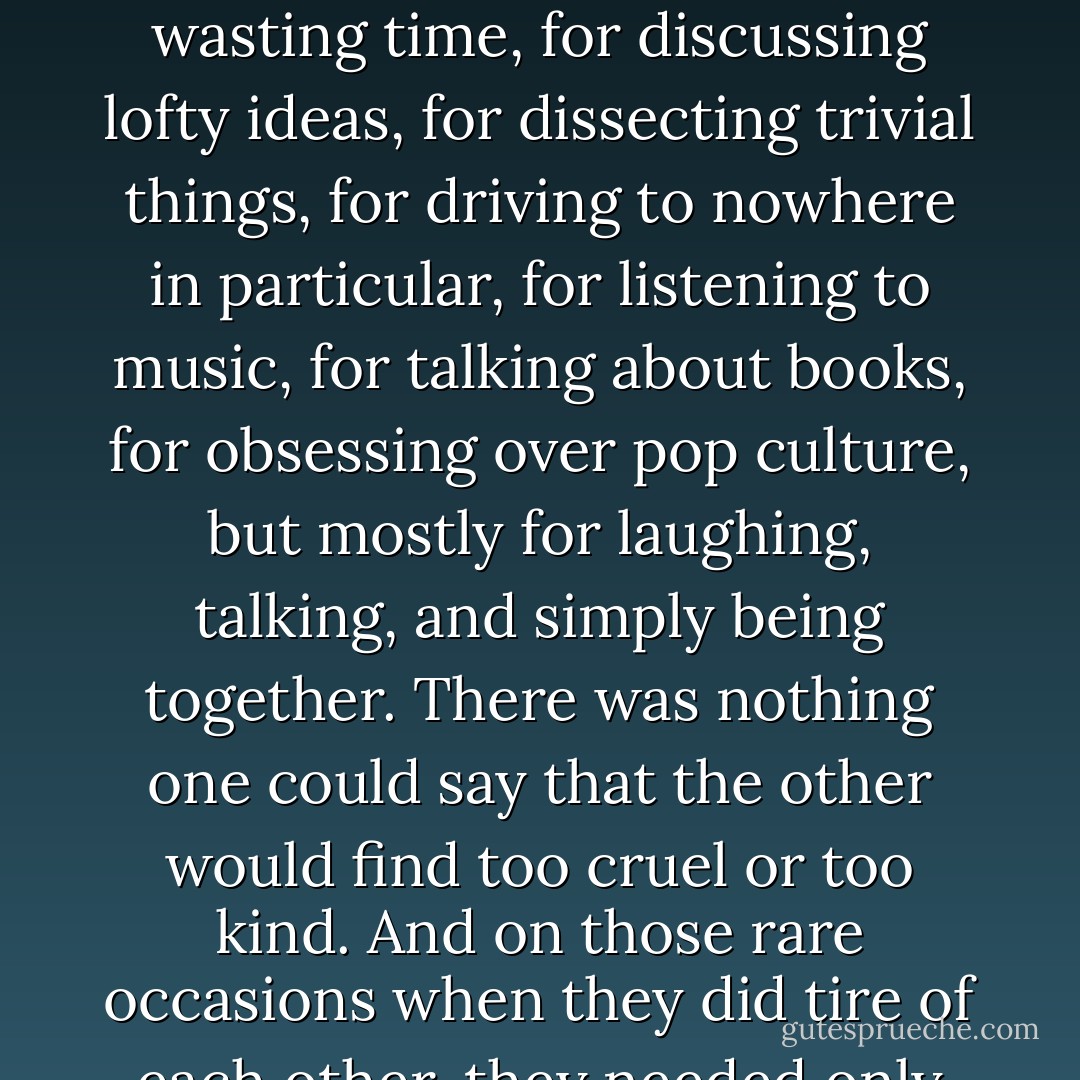 It was understood that they shared the same thresholds--the same inexhaustible appetite for wasting time, for discussing lofty ideas, for dissecting trivial things, for driving to nowhere in particular, for listening to music, for talking about books, for obsessing over pop culture, but mostly for laughing, talking, and simply being together. There was nothing one could say that the other would find too cruel or too kind. And on those rare occasions when they did tire of each other, they needed only go a day without talking before they yearned to reconnect. - Galt Niederhoffer