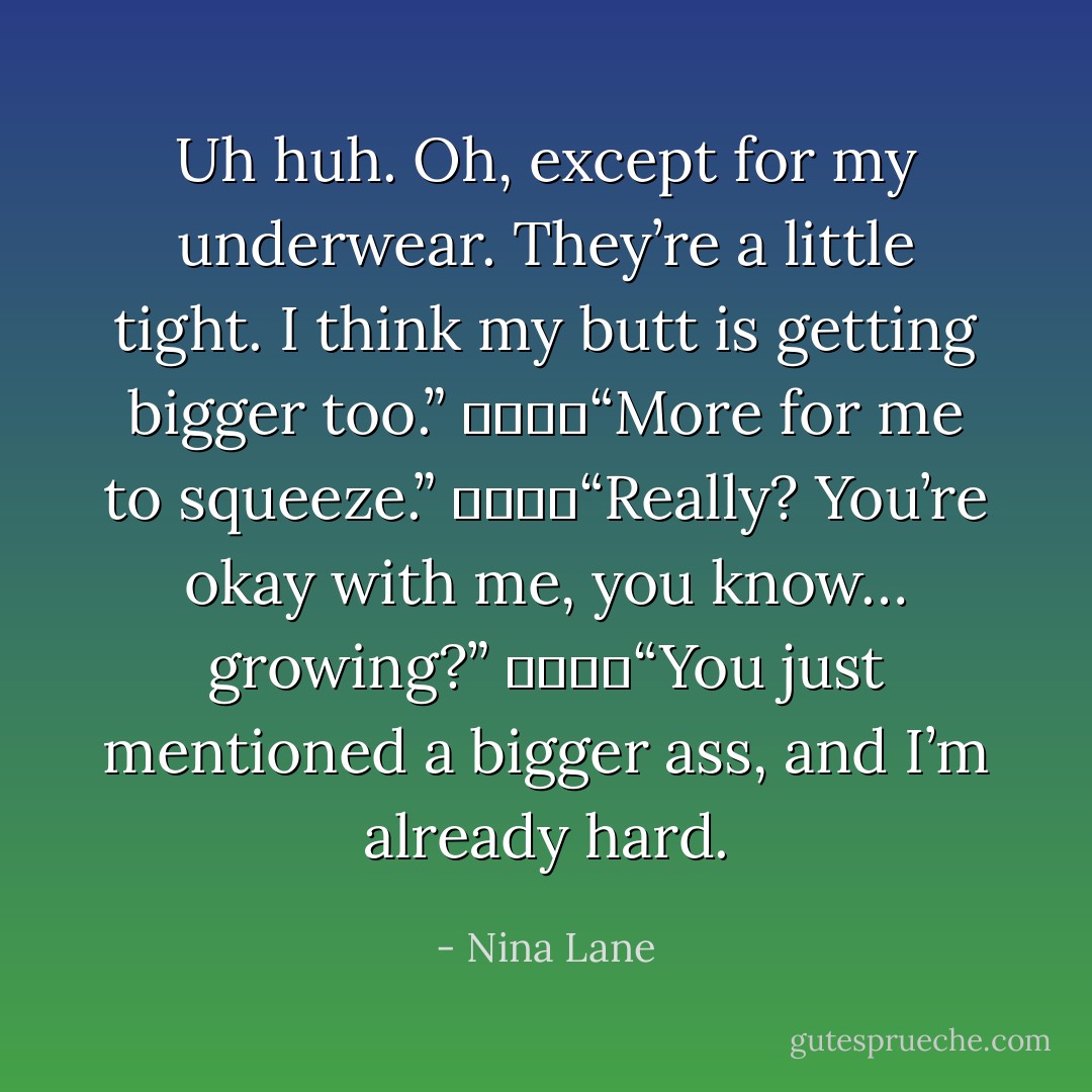 Uh huh. Oh, except for my underwear. They’re a little tight. I think my butt is getting bigger too.”<br />				“More for me to squeeze.”<br />				“Really? You’re okay with me, you know… growing?”<br />				“You just mentioned a bigger ass, and I’m already hard. - Nina Lane