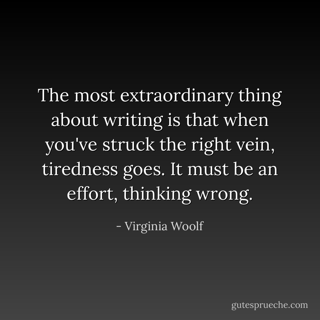 The most extraordinary thing about writing is that when you've struck the right vein, tiredness goes. It must be an effort, thinking wrong. - Virginia Woolf