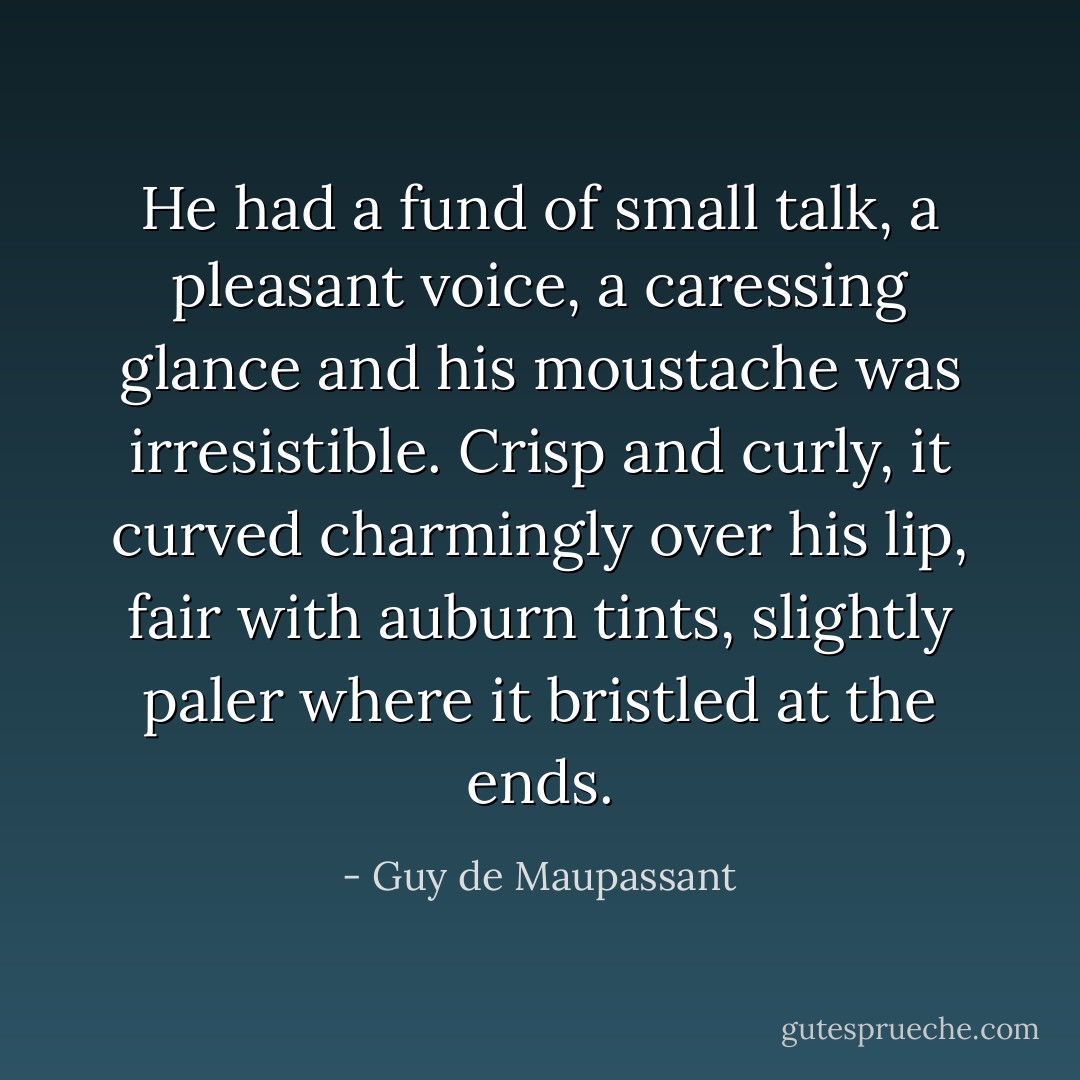 He had a fund of small talk, a pleasant voice, a caressing glance and his moustache was irresistible. Crisp and curly, it curved charmingly over his lip, fair with auburn tints, slightly paler where it bristled at the ends. - Guy de Maupassant