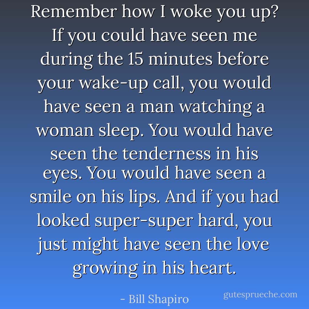 Remember how I woke you up? If you could have seen me during the 15 minutes before your wake-up call, you would have seen a man watching a woman sleep. You would have seen the tenderness in his eyes. You would have seen a smile on his lips. And if you had looked super-super hard, you just might have seen the love growing in his heart. - Bill Shapiro