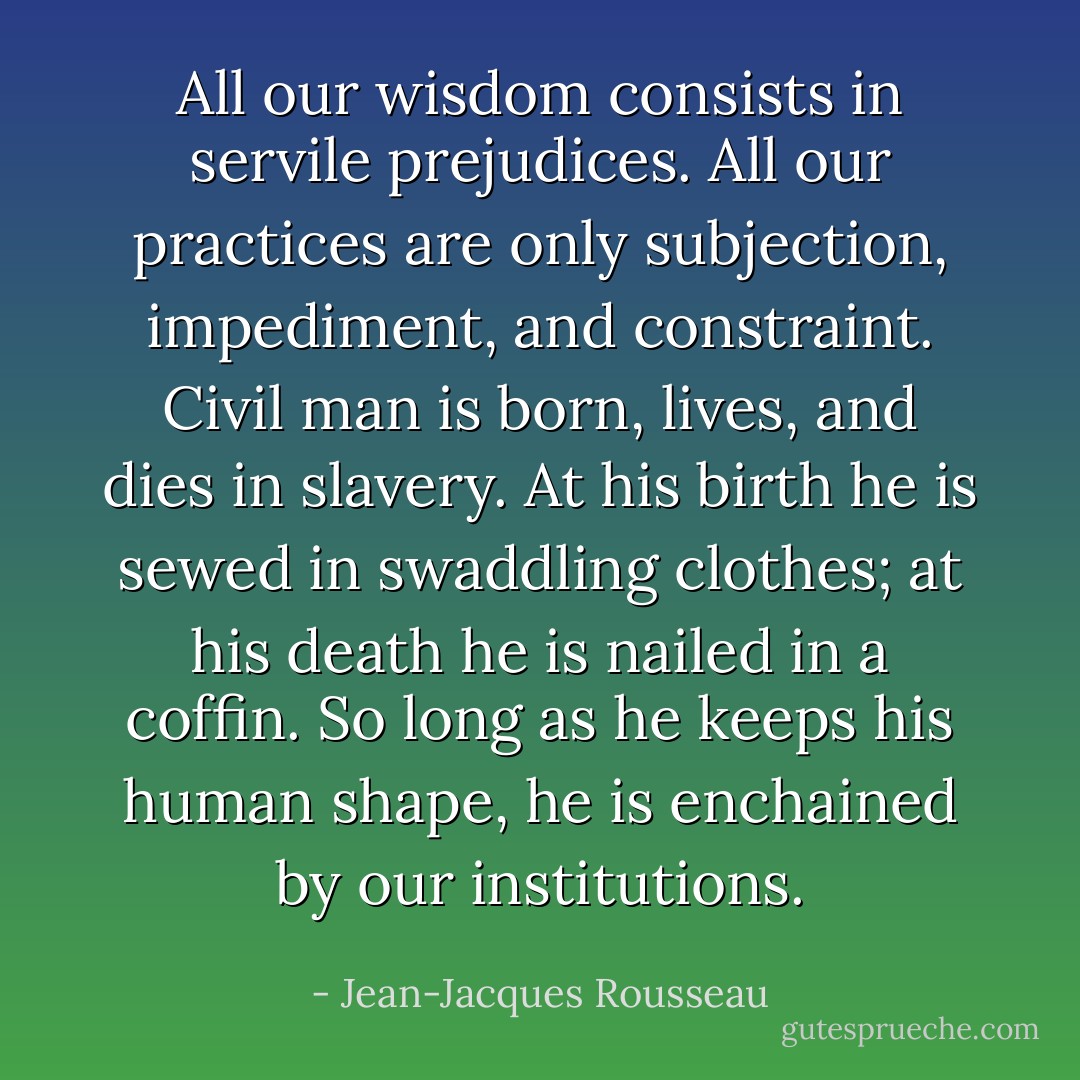 All our wisdom consists in servile prejudices. All our practices are only subjection, impediment, and constraint. Civil man is born, lives, and dies in slavery. At his birth he is sewed in swaddling clothes; at his death he is nailed in a coffin. So long as he keeps his human shape, he is enchained by our institutions. - Jean-Jacques Rousseau