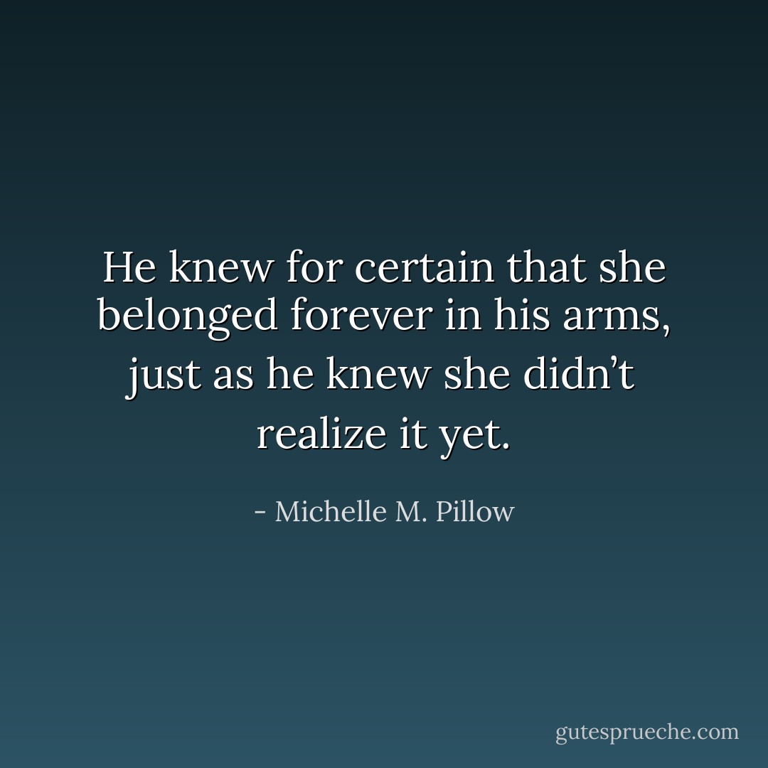 He knew for certain that she belonged forever in his arms, just as he knew she didn’t realize it yet. - Michelle M. Pillow