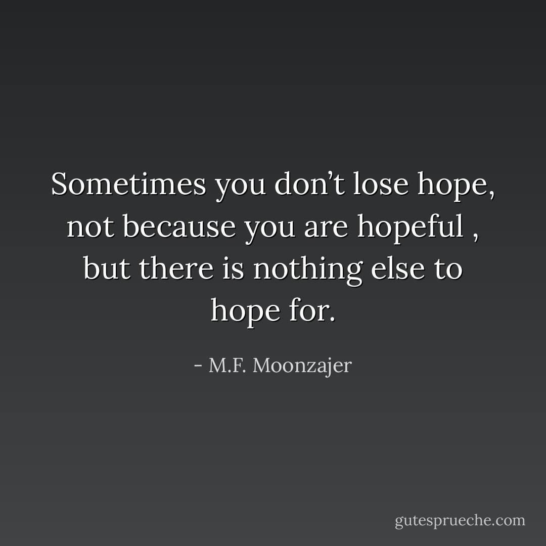 Sometimes you don’t lose hope, not because you are hopeful , but there is nothing else to hope for. - M.F. Moonzajer