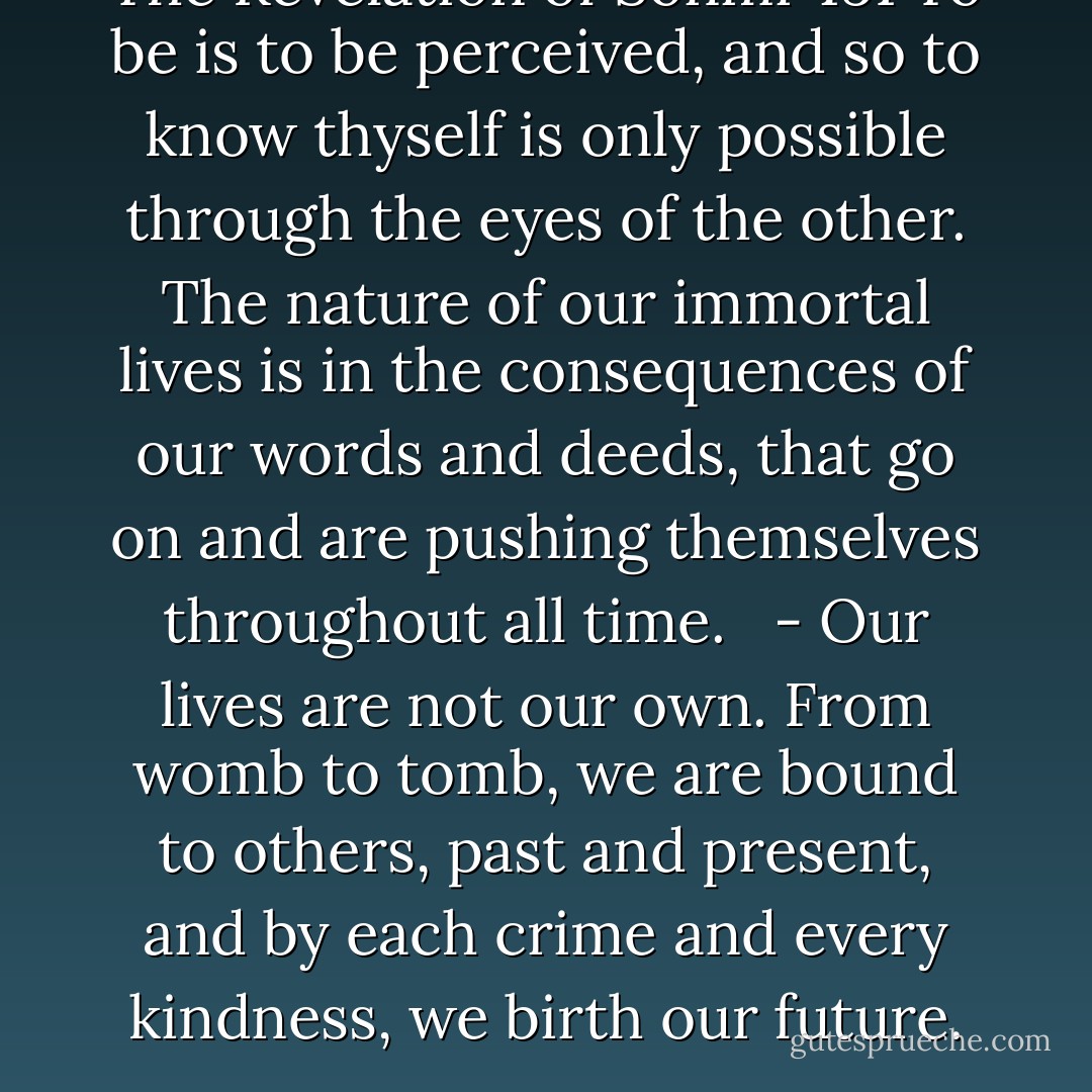 The Revelation of Sonmi 451 To be is to be perceived, and so to know thyself is only possible through the eyes of the other. The nature of our immortal lives is in the consequences of our words and deeds, that go on and are pushing themselves throughout all time. <br /><br />- Our lives are not our own. From womb to tomb, we are bound to others, past and present, and by each crime and every kindness, we birth our future. - David Mitchell