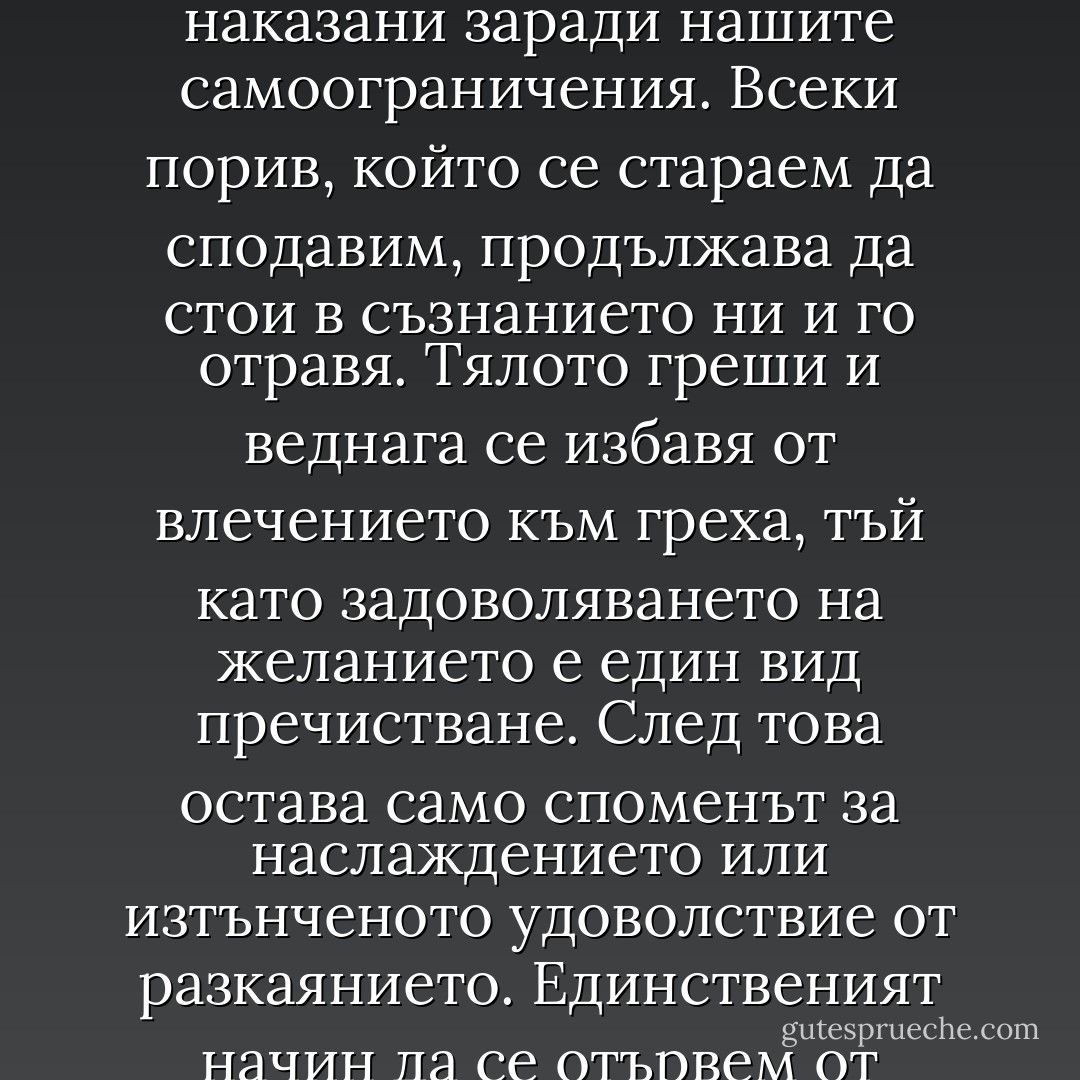 И все пак — продължи лорд Хенри с ниския си мелодичен глас, като придружаваше думите си с изящен жест на ръката, характерен за него още от времето, когато учеше в „Итън“ — мисля, че ако човек живее пълнокръвно, ако дава израз на всяко свое чувство и на всяка своя мисъл, ако превръща в действителност всеки свой блян… мисля, че светът би получил такъв силен стремеж към радостта, че ние бихме забравили всички болести на средновековието и бихме се върнали към елинския идеал… а може би и към нещо още по-великолепно и бляскаво от елинския идеал. И най-смелият от нас обаче се страхува от себе си. Самоосакатяването на дивака се е съхранило днес в трагическата отживелица, наречена самоограничение, която хвърля тъмна сянка над нашия живот. Ние сме наказани заради нашите самоограничения. Всеки порив, който се стараем да сподавим, продължава да стои в съзнанието ни и го отравя. Тялото греши и веднага се избавя от влечението към греха, тъй като задоволяването на желанието е един вид пречистване. След това остава само споменът за наслаждението или изтънченото удоволствие от разкаянието. Единственият начин да се отървем от изкушението, е да му се подчиним. Противопоставим ли му се, душата започва да страда от мъчителен копнеж по забраненото, започва да се стреми към онова, което й се струва нечестиво и престъпно благодарение на противоестествените закони, които сами сме си измислили. Казано е, че най-големите събития на света се творят в мозъка. По същия начин в мозъка и единствено в мозъка възникват и най-големите грехове на този свят. И у вас самия, мистър Грей, в аленорозовото ви юношество, дори в бялорозовото сияние на вашето детство вече са кипели страсти, от които сте изтръпвали, мисли, които са ви изпълвали с ужас, блянове наяве и блянове насън, споменът за които е бил достатъчен, за да пламнат бузите ви с цвета на срама… - Oscar Wilde