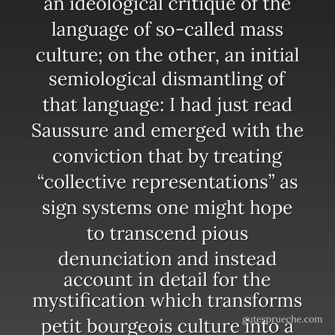 This book has two determinants: on the one hand, an ideological critique of the language of so-called mass culture; on the other, an initial semiological dismantling of that language: I had just read Saussure and emerged with the conviction that by treating “collective representations” as sign systems one might hope to transcend pious denunciation and instead account in detail for the mystification which transforms petit bourgeois culture into a universal nature. - Roland Barthes