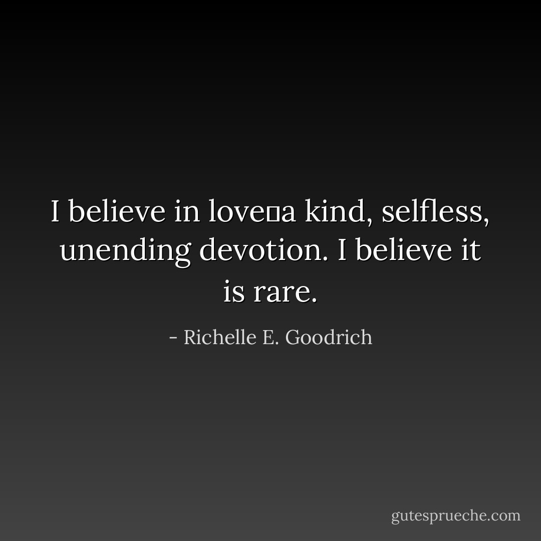 I believe in love―a kind, selfless, unending devotion. I believe it is rare. - Richelle E. Goodrich