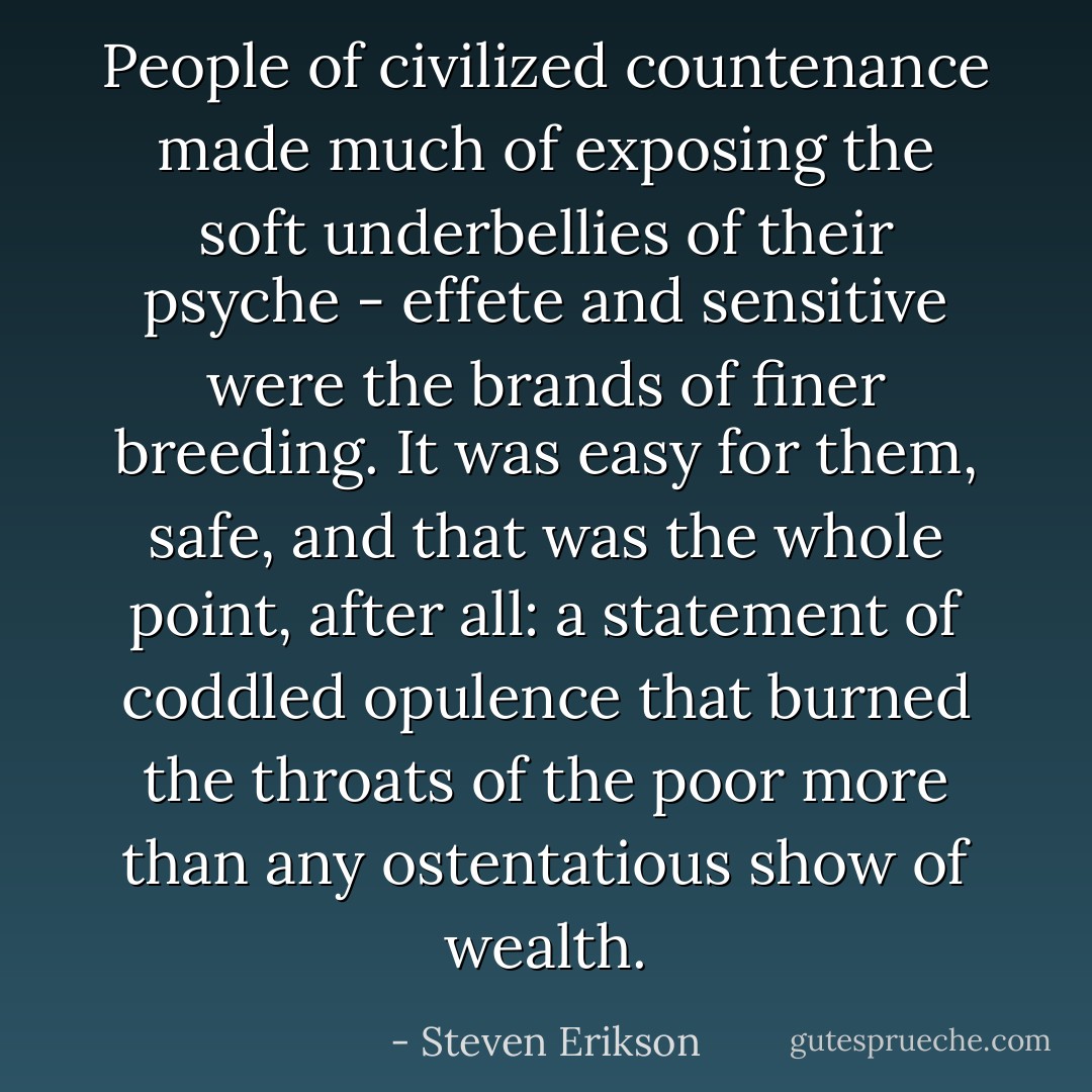 People of civilized countenance made much of exposing the soft underbellies of their psyche - effete and sensitive were the brands of finer breeding. It was easy for them, safe, and that was the whole point, after all: a statement of coddled opulence that burned the throats of the poor more than any ostentatious show of wealth. - Steven Erikson