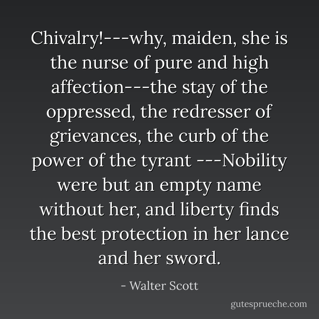 Chivalry!---why, maiden, she is the nurse of pure and high affection---the stay of the oppressed, the redresser of grievances, the curb of the power of the tyrant ---Nobility were but an empty name without her, and liberty finds the best protection in her lance and her sword. - Walter Scott