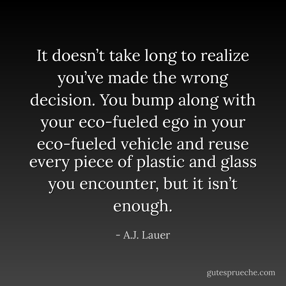 It doesn’t take long to realize you’ve made the wrong decision. You bump along with your eco-fueled ego in your eco-fueled vehicle and reuse every piece of plastic and glass you encounter, but it isn’t enough. - A.J. Lauer