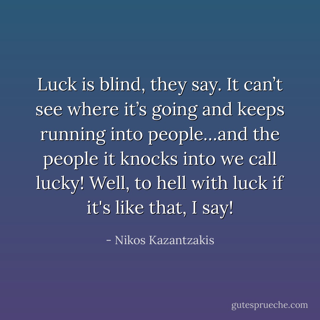 Luck is blind, they say. It can’t see where it’s going and keeps running into people…and the people it knocks into we call lucky! Well, to hell with luck if it's like that, I say! - Nikos Kazantzakis