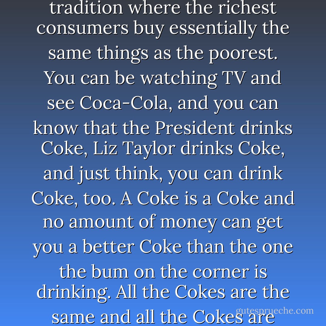 What's great about this country is America started the tradition where the richest consumers buy essentially the same things as the poorest. You can be watching TV and see Coca-Cola, and you can know that the President drinks Coke, Liz Taylor drinks Coke, and just think, you can drink Coke, too. A Coke is a Coke and no amount of money can get you a better Coke than the one the bum on the corner is drinking. All the Cokes are the same and all the Cokes are good. - Andy Warhol