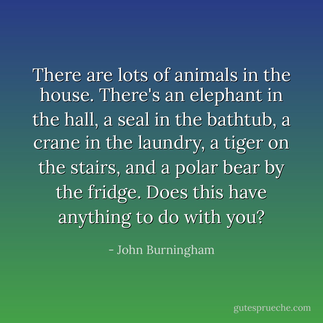 There are lots of animals in the house.<br />There's an elephant in the hall,<br />a seal in the bathtub,<br />a crane in the laundry,<br />a tiger on the stairs,<br />and a polar bear by the fridge.<br />Does this have anything to do with you? - John Burningham