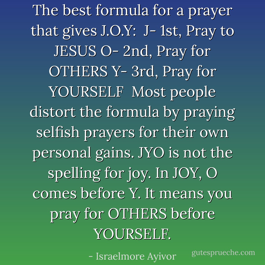 The best formula for a prayer that gives J.O.Y:<br /><br />J- 1st, Pray to JESUS<br />O- 2nd, Pray for OTHERS<br />Y- 3rd, Pray for YOURSELF<br /><br />Most people distort the formula by praying selfish prayers for their own personal gains. JYO is not the spelling for joy. In JOY, O comes before Y. It means you pray for OTHERS before YOURSELF. - Israelmore Ayivor