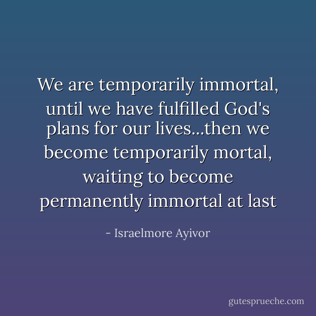 We are temporarily immortal, until we have fulfilled God's plans for our lives...then we become temporarily mortal, waiting to become permanently immortal at last - Israelmore Ayivor