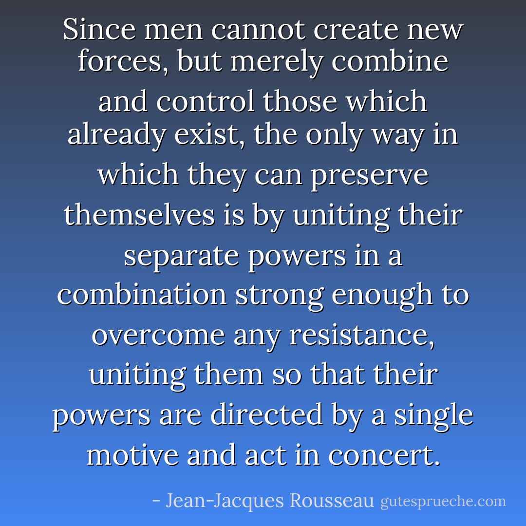 Since men cannot create new forces, but merely combine and control those which already exist, the only way in which they can preserve themselves is by uniting their separate powers in a combination strong enough to overcome any resistance, uniting them so that their powers are directed by a single motive and act in concert. - Jean-Jacques Rousseau