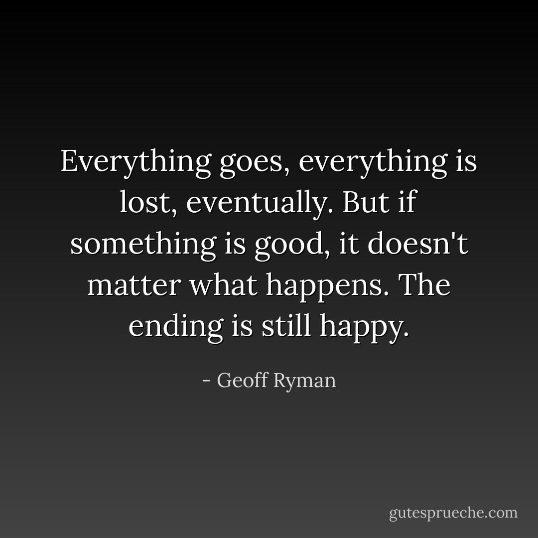Everything goes, everything is lost, eventually. But if something is good, it doesn't matter what happens. The ending is still happy. - Geoff Ryman