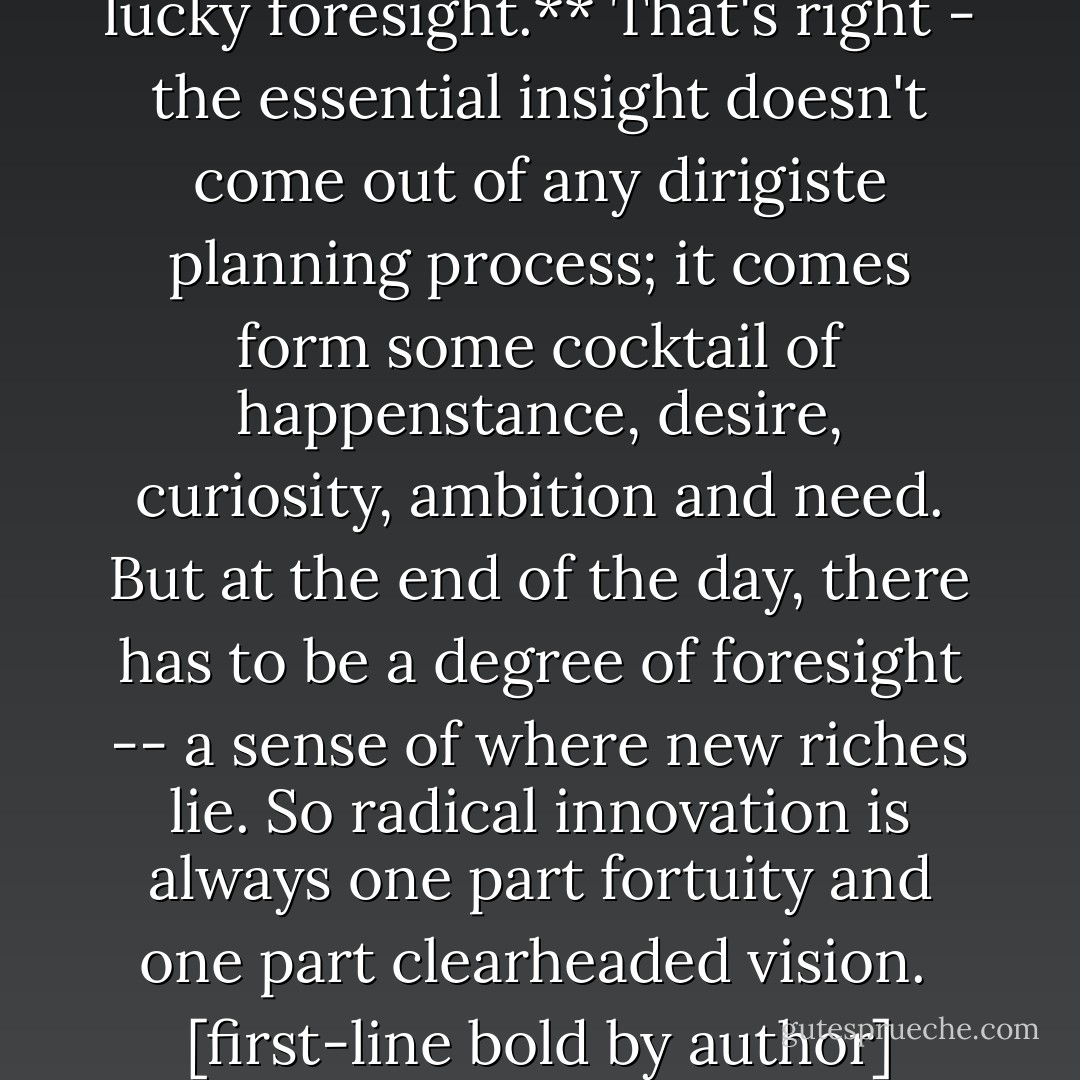 **New business concepts are always, always the product of lucky foresight.**<br />That's right - the essential insight doesn't come out of any dirigiste planning process; it comes form some cocktail of happenstance, desire, curiosity, ambition and need. But at the end of the day, there has to be a degree of foresight -- a sense of where new riches lie. So radical innovation is always one part fortuity and one part clearheaded vision.<br /><br />[first-line bold by author]<br />[2002] p.23 - Gary Hamel
