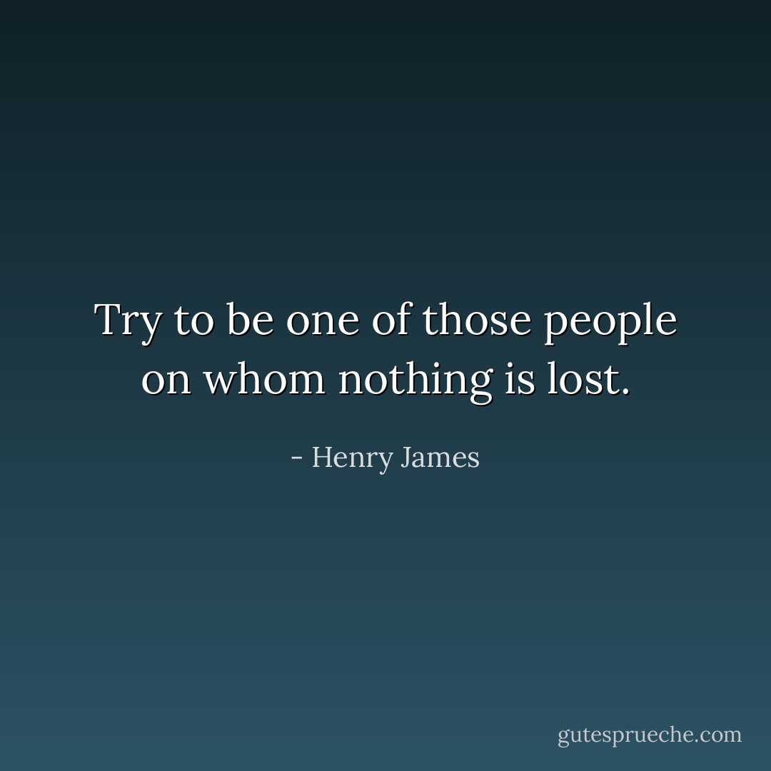 Try to be one of those people on whom nothing is lost. - Henry James