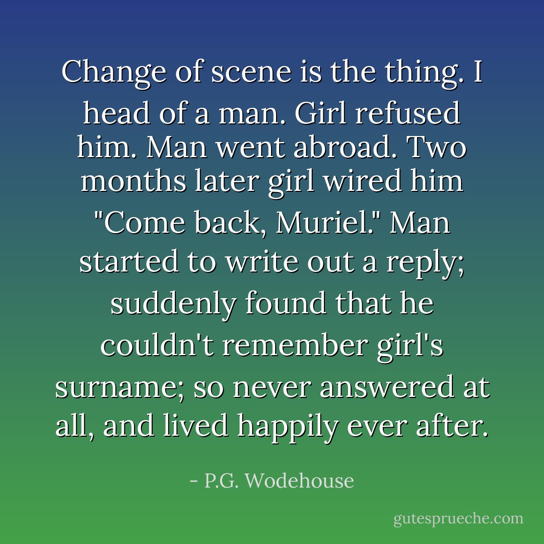 Change of scene is the thing. I head of a man. Girl refused him. Man went abroad. Two months later girl wired him "Come back, Muriel." Man started to write out a reply; suddenly found that he couldn't remember girl's surname; so never answered at all, and lived happily ever after. - P.G. Wodehouse