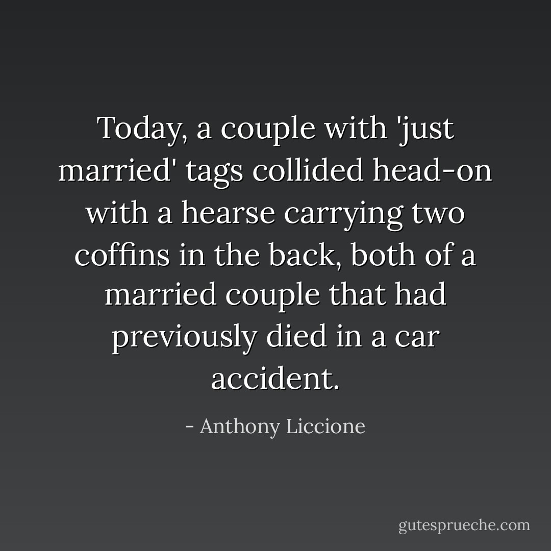 Today, a couple with 'just married' tags collided head-on with a hearse carrying two coffins in the back, both of a married couple that had previously<br />died in a car accident. - Anthony Liccione