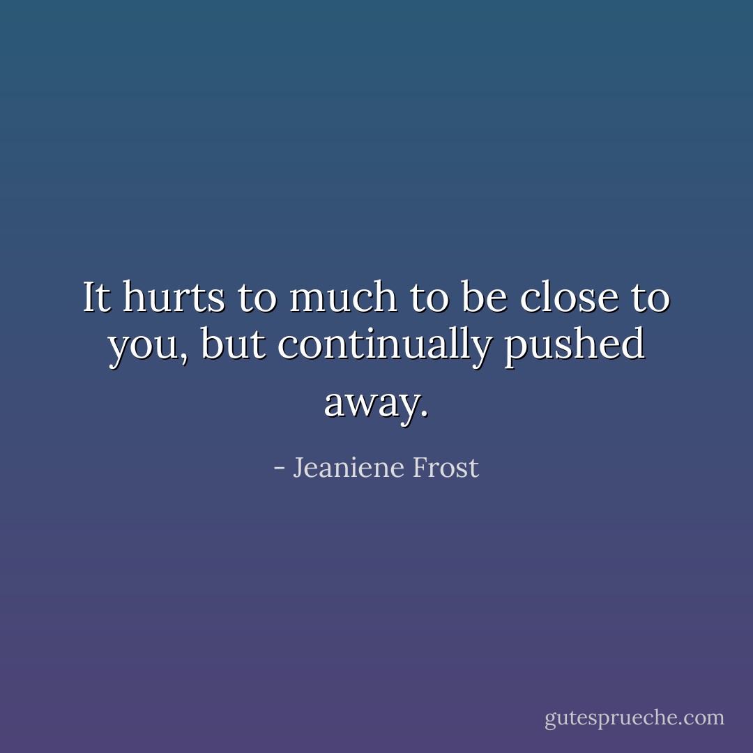 It hurts to much to be close to you, but continually pushed away. - Jeaniene Frost