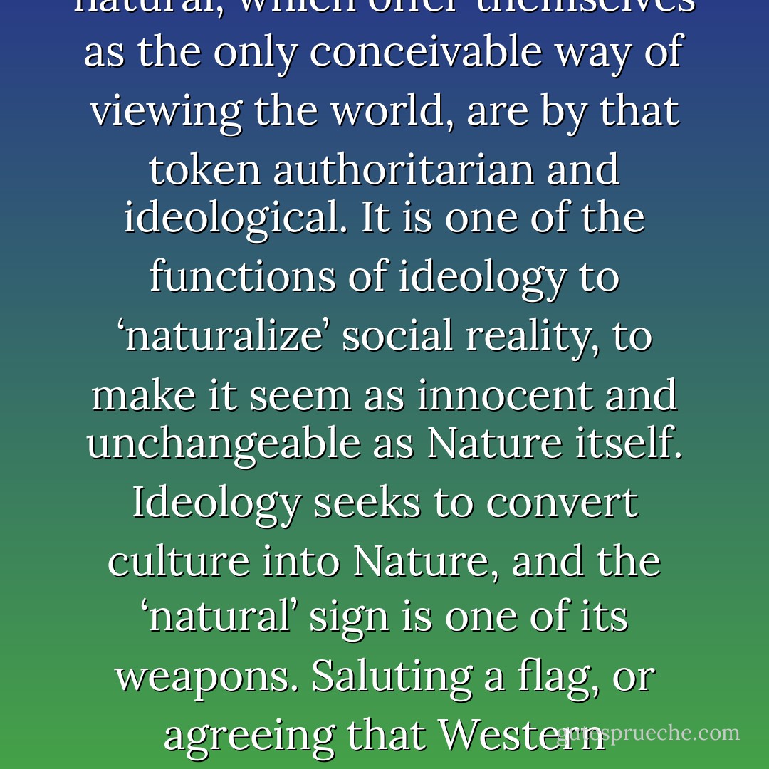 The ‘healthy’ sign, for Barthes, is one which draws attention to its own arbitrariness—which does not try to palm itself off as ‘natural’ but which, in the very moment of conveying a meaning, communicates something of its own relative, artificial status as well. …Signs which pass themselves off as natural, which offer themselves as the only conceivable way of viewing the world, are by that token authoritarian and ideological. It is one of the functions of ideology to ‘naturalize’ social reality, to make it seem as innocent and unchangeable as Nature itself. Ideology seeks to convert culture into Nature, and the ‘natural’ sign is one of its weapons. Saluting a flag, or agreeing that Western democracy represents the true meaning of the word ‘freedom’, become the most obvious, spontaneous responses in the world. Ideology, in this sense, is a kind of contemporary mythology, a realm which has purged itself of ambiguity and alternative possibility. - Terry Eagleton