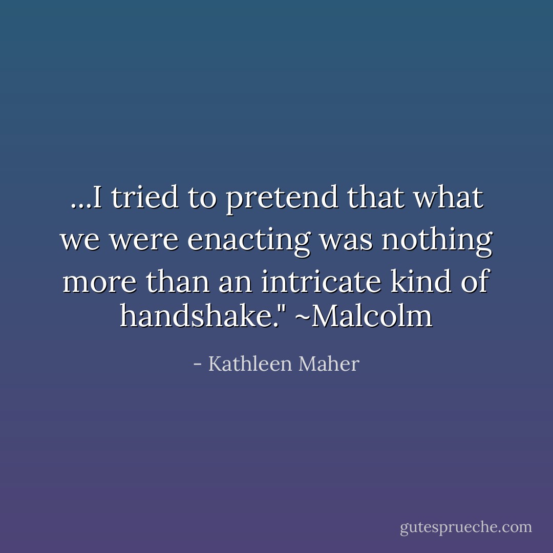 ...I tried to pretend that what we were enacting was nothing more than an intricate kind of handshake." ~Malcolm - Kathleen Maher